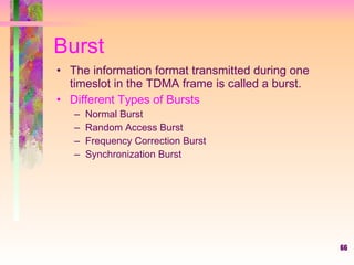 66
Burst
• The information format transmitted during one
timeslot in the TDMA frame is called a burst.
• Different Types of Bursts
– Normal Burst
– Random Access Burst
– Frequency Correction Burst
– Synchronization Burst
 