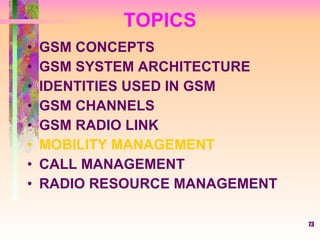 73
TOPICS
• GSM CONCEPTS
• GSM SYSTEM ARCHITECTURE
• IDENTITIES USED IN GSM
• GSM CHANNELS
• GSM RADIO LINK
• MOBILITY MANAGEMENT
• CALL MANAGEMENT
• RADIO RESOURCE MANAGEMENT
 