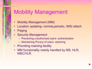 74
Mobility Management
• Mobility Management (MM)
• Location updating- normal,periodic, IMSI attach
• Paging
• Security Management
– Preventing unauthorized users- authentication
– Maintaining Privacy of users- ciphering
• Providing roaming facility
• MM functionality mainly handled by MS, HLR,
MSC/VLR.
 