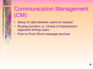81
Communication Management
(CM)
• Setup of calls between users on request
• Routing function i.e. Choice of transmission
segments linking users
• Point to Point Short message services
 
