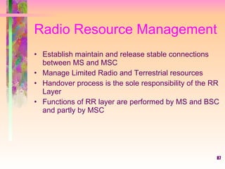 87
Radio Resource Management
• Establish maintain and release stable connections
between MS and MSC
• Manage Limited Radio and Terrestrial resources
• Handover process is the sole responsibility of the RR
Layer
• Functions of RR layer are performed by MS and BSC
and partly by MSC
 