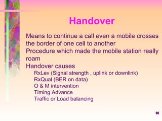 90
Handover
Means to continue a call even a mobile crosses
the border of one cell to another
Procedure which made the mobile station really
roam
Handover causes
RxLev (Signal strength , uplink or downlink)
RxQual (BER on data)
O & M intervention
Timing Advance
Traffic or Load balancing
 
