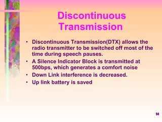 94
Discontinuous
Transmission
• Discontinuous Transmission(DTX) allows the
radio transmitter to be switched off most of the
time during speech pauses.
• A Silence Indicator Block is transmitted at
500bps, which generates a comfort noise
• Down Link interference is decreased.
• Up link battery is saved
 