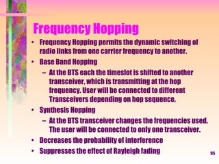 95
Frequency Hopping
• Frequency Hopping permits the dynamic switching of
radio links from one carrier frequency to another.
• Base Band Hopping
– At the BTS each the timeslot is shifted to another
transceiver, which is transmitting at the hop
frequency. User will be connected to different
Transceivers depending on hop sequence.
• Synthesis Hopping
– At the BTS transceiver changes the frequencies used.
The user will be connected to only one transceiver.
• Decreases the probability of interference
• Suppresses the effect of Rayleigh fading
 