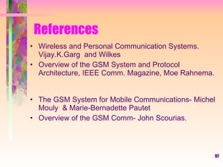 97
References
• Wireless and Personal Communication Systems.
Vijay.K.Garg and Wilkes
• Overview of the GSM System and Protocol
Architecture, IEEE Comm. Magazine, Moe Rahnema.
• The GSM System for Mobile Communications- Michel
Mouly & Marie-Bernadette Pautet
• Overview of the GSM Comm- John Scourias.
 