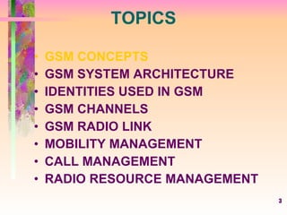 TOPICS GSM CONCEPTS GSM SYSTEM ARCHITECTURE IDENTITIES USED IN GSM GSM CHANNELS GSM RADIO LINK MOBILITY MANAGEMENT CALL MANAGEMENT RADIO RESOURCE MANAGEMENT 