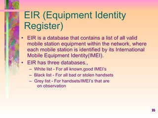 EIR (Equipment Identity Register) EIR is a database that contains a list of all valid  mobile station equipment within the network, where each mobile station is identified by its International Mobile Equipment Identity(IMEI). EIR has three databases., White list - For all known,good IMEI’s Black list - For all bad or stolen handsets Grey list - For handsets/IMEI’s that are  on observation 
