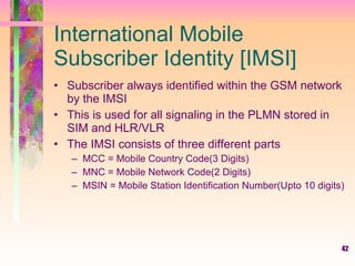 International Mobile Subscriber Identity [IMSI] Subscriber always identified within the GSM network by the IMSI  This is used for all signaling in the PLMN stored in SIM and HLR/VLR The IMSI consists of three different parts MCC = Mobile Country Code(3 Digits) MNC = Mobile Network Code(2 Digits) MSIN = Mobile Station Identification Number(Upto 10 digits) 