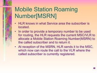 Mobile Station Roaming Number[MSRN] HLR knows in what Service area the subscriber is located.  In order to provide a temporary number to be used for routing, the HLR requests the current MSC/VLR to allocate a Mobile Station Roaming Number(MSRN) to the called subscriber and to return it.  At reception of the MSRN, HLR sends it to the MSC, which now can route the call to the VLR where the called subscriber is currently registered. 