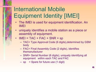 International Mobile Equipment Identity [IMEI] The IMEI is used for equipment identification. An IMEI  uniquely identifies a mobile station as a piece or assembly of equipment. IMEI = TAC + FAC + SNR + sp TAC= Type Approval Code (6 digits),determined by GSM body FAC= Final Assembly Code (2 digits), identifies themanufacturer SNR= Serial Number (6 digits), uniquely identifying all equipment  within each TAC and FAC sp  = Spare for future use (1 digit) 