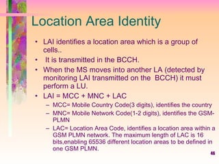 Location Area Identity LAI identifies a location area which is a group of cells.. It is transmitted in the BCCH.  When the MS moves into another LA (detected by monitoring LAI transmitted on the  BCCH) it must perform a LU.  LAI = MCC + MNC + LAC  MCC= Mobile Country Code(3 digits), identifies the country MNC= Mobile Network Code(1-2 digits), identifies the GSM-PLMN LAC= Location Area Code, identifies a location area within a GSM PLMN network. The maximum length of LAC is 16 bits,enabling 65536 different location areas to be defined in one GSM PLMN. 
