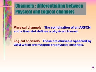 Channels : differentiating between  Physical and Logical channels Physical channels :  The combination of an ARFCN and a time slot defines a physical channel. Logical channels :  These are channels specified by GSM which are mapped on physical channels. 