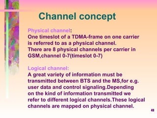 Channel concept Physical channel : One timeslot of a TDMA-frame on one carrier is referred to as a physical channel. There are 8 physical channels per carrier in GSM,channel 0-7(timeslot 0-7) Logical channel: A great variety of information must be  transmitted between BTS and the MS,for e.g. user data and control signaling.Depending on the kind of information transmitted we  refer to different logical channels.These logical channels are mapped on physical channel. 