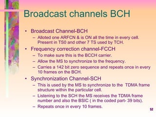 Broadcast channels BCH  Broadcast Channel-BCH  Alloted one ARFCN & is ON all the time in every cell. Present in TS0 and other 7 TS used by TCH. Frequency correction channel-FCCH  To make sure this is the BCCH carrier. Allow the MS to synchronize to the frequency. Carries a 142 bit zero sequence and repeats once in every 10 frames on the BCH. Synchronization Channel-SCH This is used by the MS to synchronize to the  TDMA frame structure within the particular cell. Listening to the SCH the MS receives the TDMA frame number and also the BSIC ( in the coded part- 39 bits). Repeats once in every 10 frames. 