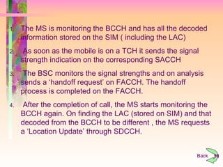 Back The MS is monitoring the BCCH and has all the decoded information stored on the SIM ( including the LAC) As soon as the mobile is on a TCH it sends the signal strength indication on the corresponding SACCH The BSC monitors the signal strengths and on analysis sends a ‘handoff request’ on FACCH. The handoff process is completed on the FACCH. After the completion of call, the MS starts monitoring the BCCH again. On finding the LAC (stored on SIM) and that decoded from the BCCH to be different , the MS requests a ‘Location Update’ through SDCCH.  