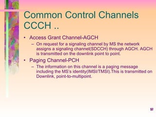 Common Control Channels CCCH .. Access Grant Channel-AGCH On request for a signaling channel by MS the network assigns a signaling channel(SDCCH) through AGCH. AGCH is transmitted on the downlink point to point. Paging Channel-PCH The information on this channel is a paging message including the MS’s identity(IMSI/TMSI).This is transmitted on Downlink, point-to-multipoint.  