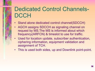 Dedicated Control Channels-DCCH Stand alone dedicated control channel(SDCCH) AGCH assigns SDCCH as signaling channel on request by MS.The MS is informed about which frequency(ARFCN) & timeslot to use for traffic.  Used for location update, subscriber authentication, ciphering information, equipment validation and assignment of TCH. This is used both sides, up and Downlink point-point. 