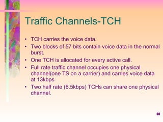Traffic Channels-TCH TCH carries the voice data. Two blocks of 57 bits contain voice data in the normal burst. One TCH is allocated for every active call. Full rate traffic channel occupies one physical channel(one TS on a carrier) and carries voice data at 13kbps Two half rate (6.5kbps) TCHs can share one physical channel. 