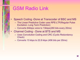 GSM Radio Link Speech Coding -Done at Transcoder of BSC and MS The Linear Predictive Coder uses RPE-LTP(Regular Pulse Excitation- Long Term Prediction) Converts 64kbps voice to 13kbps(260 bits every 20ms) Channel Coding - Done at BTS and MS Uses Convolution Coding and CRC (Cyclic Redundancy Check) Converts 13 kbps to 22.8 kbps (456 bits per 20ms) 