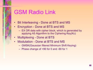 GSM Radio Link Bit Interleaving - Done at BTS and MS Encryption - Done at BTS and MS  EX OR data with cipher block, which is generated by applying A5 Algorithm to the Ciphering Key(Kc) Multiplexing - Done at BTS  Modulation - Done at BTS and MS  GMSK(Gaussian filtered Minimum Shift Keying) Phase change of +90 for 0 and -90 for 1  
