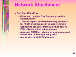 Network Attachment Cell Identification MS scans complete GSM frequency band for highest power Tunes to highest powered frequency and looks for FCCH. Synchronizes in frequency domain Get training sequence from SCH which follows FCCH. Synchronizes in time domain. Accesses BCCH for network id, location area and frequencies of the neighboring cells.  Stores a list of 30 BCCH channels 