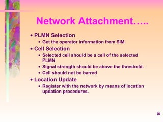 Network Attachment….. PLMN Selection Get the operator information from SIM. Cell Selection Selected cell should be a cell of the selected PLMN Signal strength should be above the threshold. Cell should not be barred Location Update Register with the network by means of location updation procedures. 
