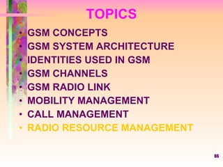 TOPICS GSM CONCEPTS GSM SYSTEM ARCHITECTURE IDENTITIES USED IN GSM GSM CHANNELS GSM RADIO LINK MOBILITY MANAGEMENT CALL MANAGEMENT RADIO RESOURCE MANAGEMENT 