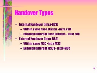 Handover Types Internal Handover (Intra-BSS) Within same base station - intra cell Between different base stations - inter cell External Handover (Inter-BSS) Within same MSC -intra MSC Between different MSCs - inter-MSC 