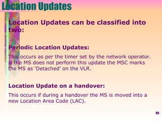 Location Updates Location Updates can be classified into two: Periodic Location Updates: This occurs as per the timer set by the network operator. If the MS does not perform this update the MSC marks the MS as ‘Detached’ on the VLR. Location Update on a handover: This occurs if during a handover the MS is moved into a new Location Area Code (LAC). 