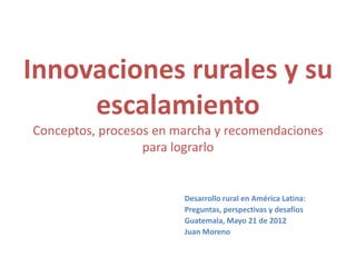 Innovaciones rurales y su
     escalamiento
Conceptos, procesos en marcha y recomendaciones
                  para lograrlo


                        Desarrollo rural en América Latina:
                        Preguntas, perspectivas y desafíos
                        Guatemala, Mayo 21 de 2012
                        Juan Moreno
 
