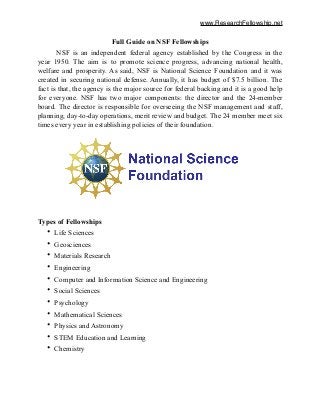 www.ResearchFellowship.net
Full Guide on NSF Fellowships!
NSF is an independent federal agency established by the Congress in the
year 1950. The aim is to promote science progress, advancing national health,
welfare and prosperity. As said, NSF is National Science Foundation and it was
created in securing national defense. Annually, it has budget of $7.5 billion. The
fact is that, the agency is the major source for federal backing and it is a good help
for everyone. NSF has two major components: the director and the 24-member
board. The director is responsible for overseeing the NSF management and staff,
planning, day-to-day operations, merit review and budget. The 24 member meet six
times every year in establishing policies of their foundation.
!
Types of Fellowships
• Life Sciences
• Geosciences
• Materials Research
• Engineering
• Computer and Information Science and Engineering
• Social Sciences
• Psychology
• Mathematical Sciences
• Physics and Astronomy
• STEM Education and Learning
• Chemistry
 