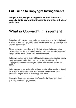 Full Guide to Copyright Infringements
Our guide to Copyright Infringement explains intellectual
property rights, copyright infringements, and online anti-piracy
protection.
What is Copyright Infringement
Copyright infringement, also referred to as piracy, is the violation of
someone else’s copyright by using works protected by copyright law
without permission.
Piracy infringes on exclusive rights that belong to the copyright
owner, such as the right to reproduce, distribute, display or perform
the protected work, or to make derivative works.
In today’s digital world, copyrights provide protection against piracy,
meaning the reproduction, distribution and adaptation of
copyrighted content and images, which has become so fast and
easy.
Let’s say you are a seller who sells products online, and you found
an image or item description that you feel can promote your
products. All you need to do is copy and paste.
However, if you use someone else’s content without permission,
you may violate copyright laws.
 