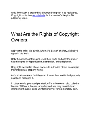 Only if the work is created by a human being can it be registered.
Copyright protection usually lasts for the creator’s life plus 70
additional years.
What Are the Rights of Copyright
Owners
Copyrights grant the owner, whether a person or entity, exclusive
rights in the work.
Only the owner controls who uses their work, and only the owner
has the rights for reproduction, distribution, and adaptation.
Copyright ownership allows owners to authorize others to exercise
their intellectual property rights.
Authorization means that they can license their intellectual property
asset and monetize it.
In other words, you need permission from the owner, also called a
license. Without a license, unauthorized use may constitute an
infringement even if done unintentionally or for no monetary gain.
 