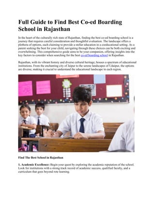 Full Guide to Find Best Co-ed Boarding
School in Rajasthan
In the heart of the culturally rich state of Rajasthan, finding the best co-ed boarding school is a
journey that requires careful consideration and thoughtful evaluation. The landscape offers a
plethora of options, each claiming to provide a stellar education in a coeducational setting. As a
parent seeking the best for your child, navigating through these choices can be both exciting and
overwhelming. This comprehensive guide aims to be your companion, offering insights into the
key factors to consider when searching for the best co-ed boarding school in Rajasthan.
Rajasthan, with its vibrant history and diverse cultural heritage, houses a spectrum of educational
institutions. From the enchanting city of Jaipur to the serene landscapes of Udaipur, the options
are diverse, making it crucial to understand the educational landscape in each region.
Find The Best School in Rajasthan
1. Academic Excellence: Begin your quest by exploring the academic reputation of the school.
Look for institutions with a strong track record of academic success, qualified faculty, and a
curriculum that goes beyond rote learning.
 