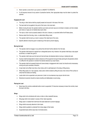 CRANE SAFETY HANDBOOK
Toma Construction & Co. Ltd Page | 10
 Never operate a crane that in your opinion is UNSAFE TO OPERATE.
 If a lift requires removal of any section of protective barriers, then appropriate steps must be taken to protect the
operator.
Engaging the Load
 The sling or other device shall be properly seated and secured in the base of the hook.
 The load shall not be applied to the point of the hook or the hook latch.
 Before moving the load, the operator shall be sure chains and wire rope are not kinked or twisted, and that multiple
part chains or ropes are not twisted about each other.
 The rope or chain must be properly seated on the drum, sheaves, or sprockets before the lift takes place.
 Remove slack from the sling, chain, or cable before lifting a load.
 The operator shall not pick up a load in excess of the rated load of the crane.
 Specific attention should be given to balancing of the load to prevent slipping.
Moving the load
 The operator shall not engage in any activity that will divert his/her attention from the task.
 The operator shall respond to signals from a designated person only. However, the operator shall obey a stop signal
at all times, no matter who gives it.
 The operator shall make sure the load and hoist will clear all obstacles before moving or rotating the load.
 A person shall be designated to observe clearance of the equipment and give timely warning for all operations where
it is difficult for the operator to maintain the desired clearance by visual means.
 The operator shall inch powered hoists and cranes slowly in engagement with a load, but should avoid unnecessary
inching and quick reversals of direction.
 A load shall not be lifted more than a few inches until it is well balanced in the sling or lifting device.
 When lifting loads at or near capacity, brake action shall be tested by lifting the load a few inches off the surface to
verify that the brakes are holding.
 Loads shall not be suspended over personnel. Under no circumstances may anyone ride the hook.
 Directional movement should be made smoothly and deliberately to avoid swing.
Placing the Load
 Never leave the controls unattended while a load is suspended. If it becomes necessary to leave the controls, lower
the load to the floor.
Slings
 Slings shall not be shortened with knots or bolts or other makeshift devices.
 Sling legs shall not be loaded in excess of their rated capacities.
 Slings used in a basket hitch shall have the loads balanced to prevent slippage.
 Slings shall be securely attached to their loads.
 Slings shall be padded or protected from sharp edges of their loads.
 Suspended loads shall be kept clear of all obstructions.
 