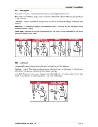 CRANE SAFETY HANDBOOK
Toma Construction & Co. Ltd Page | 14
9.2.2 Boom Signals
Boom signals will inform the crane operator of which maneuver they should perform with the boom.
Raise boom – To raise the boom, a signal person will extend an arm horizontally to the side of their body and signal thumbs
up, with a closed fist.
Lower boom – In order to lower the boom, the signal person will extend an arm horizontally and signal thumbs down, with a
closed fist.
Swing boom – To swing the boom, the signal person will extend an arm out horizontally, using their index finger to point in
the direction the boom is to swing.
Extend boom – To lengthen the boom, the signal person will place their hands at the front of their waist and point thumbs
outwards with remaining fingers in a fist.
9.2.3 Load Signals
Load signals will dictate what the operator should do with a load once it has been lifted by the crane.
Hoist load – In order to lift the load upwards the signal person will extend their arm vertically towards the ceiling/sky, point
with their index finger and make small circles with their hand and index finger.
Lower load – To lower the load downward, the signal person will extend their arm horizontally, pointing their index finger
towards the ground, once in this position they will make a circle motion with their finger.
 