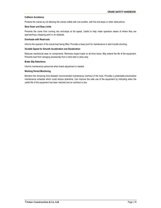 CRANE SAFETY HANDBOOK
Toma Construction & Co. Ltd Page | 16
Collision Avoidance
Protects the cranes by not allowing the cranes collide with one another, with the end-stops or other obstructions.
Slow Down and Stop Limits
Prevents the crane from running into end-stops at full speed. Useful to help make operators aware of where they are
approaching a stopping point or an obstacle.
Overloads with Read-outs
Informs the operator of the actual load being lifted. Provides a base point for maintenance to start trouble shooting.
Variable Speed for Smooth Acceleration and Deceleration
Reduces mechanical wear on components. Removes impact loads on all drive trains. May extend the life of the equipment.
Prevents load from swinging excessively from a hard start or jerky stop.
Brake Slip Detections
Informs maintenance personnel when brake adjustment is needed.
Working Period Monitoring
Monitors the remaining time between recommended maintenance overhaul of the hoist. Provides a predictable preventative
maintenance schedule which could reduce downtime. Can improve the safe use of the equipment by indicating when the
useful life of the equipment has been reached and an overhaul is due.
 
