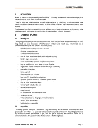 CRANE SAFETY HANDBOOK
Toma Construction & Co. Ltd Page | 1
1 INTRODUCTION
A crane is a machine for lifting and lowering a load and moving it horizontally, with the hoisting mechanism an integral part of
the machine. Cranes can be driven manually or by power.
Cranes are widely used in the construction industry to move materials, in the transportation to load/unload cargos, in the
manufacturing industry to assemble heavy equipment, etc. When installed and properly used, cranes make operations easier
and safer.
Guidelines stated henceforth define the work practices and inspection procedures to help ensure that the operators of the
cranes are protected from potential hazards associated with the movement of equipment and material.
2 CATEGORIES OF LIFTING
2.1 Ordinary Lifts
Ordinary lifting operations may be executed under a basic lift plan. These plans must clearly define the limitations on the loads,
lifting methods and areas of operation. A Risk Assessment will be required in each case, and authorized prior to
commencement. Ordinary lifts shall conform to the following factors,
 Within the normal operating parameters of the crane
 Lifting over non-sensitive areas
 Suitable environmental conditions
 Load has known and evaluated weight, shape and center of gravity
 Standard rigging arrangements
 Routine repetitive lifting operations using the same equipment
 Load has pre-determined weight, shape and center of gravity
 Single function or series of functions repeated manually or automatically
 Order of function repeated
 Same equipment
 Same competent Crane Operators
 Load under 75% of rated load of the load chart
 Equipment specifically installed by a competent operator/ installer
 Load has known and evaluated weight
 Centre of gravity below the lifting hook
 Use of a certified lifting point
 Ample headroom
 Not within sensitive, difficult or restricted areas
 Single lifting machine
 Unlikely to be affected by changing environmental conditions
 Standard rigging arrangements
 Suitable lay-down area available
2.2 Critical Lifts
Critical lifting operations will require a more detailed Lifting Plan containing all of the elements as described within these
guidelines. The plan will have to be approved by a Responsible Person prior to commencement of any Lifting Operation and
any deviation requirement identified from the plan, must also get the approval of the Responsible Person prior to
commencement of the lifting operation. Critical lifts shall conform to the following factors,
 