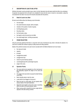 CRANE SAFETY HANDBOOK
Toma Construction & Co. Ltd Page | 4
3 DESCRIPTION OF LOAD TO BE LIFTED
Sufficient information must be provided to give a clear, but brief, description that will clearly identify the lift(s) to be undertaken.
A separate risk assessment form will need to be completed for every time the crane is moved to a new position, unless the
risk assessment has taken into account the hazards associated with all positions.
3.1 Detail of Load to be Lifted
No load must be lifted without the following crucial information:
 the load weight
 the overall dimensions (length, width and depth).
 indication of the position of center of gravity.
 the lifting/slinging points
 the pickup radius
 the final location radius
 the height to which the load has to be lifted.
 the overall weight (load + all lifting accessories)
4 CRANE SELECTION
Using the previously gathered information in conjunction with crane manufactures duty charts it will allow the selection of a
crane that is suitable with sufficient capacity to safely execute the lifting operation.
Details of the preferred crane(s) to be used must be recorded within the Method Statement and must include:
 the make and model;
 capacity;
 jib length;
 outrigger/track spread;
 outrigger/track load;
 maximum ground bearing capacity;
 counterweight/super-lift counterweight required;
 weight of the crane.
4.1 Operation Points
 The crane shall only be operated on a firm, level ground
that adequately supports the weight of the crane and
loads.
 The weight of the load shall not exceed the Safe Working
Load (SWL).
 Never abruptly swing or stop the crane.
 Loads shall not be dragged on the ground.
 Move the load at a safe speed, use low speeds within
several meters of the load's destination.
 Adjust the boom length to ensure the crane is operating
within the extent of the safe operation radius.
 When moving uphill or downhill, the boom angle shall be
adjusted to the safe working condition.
 