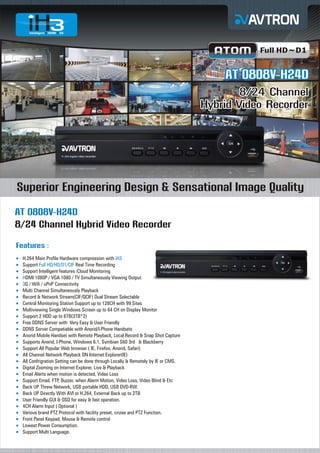 Full HD~D1

AT 0808V-H24D
8/24 Channel
Hybrid Video Recorder

Superior Engineering Design & Sensational Image Quality
AT 0808V-H24D
8/24 Channel Hybrid Video Recorder
Features :
H.264
¡ Main Profile Hardware compression with iH3
Support Full HD/HD/D1/CIF Real Time Recording
¡
Support Intelligent features iCloud Monitoring
¡
¡ 1080P / VGA 1080 / TV Simultaneously Viewing Output
HDMI
¡ Wifi / uPnP Connectivity
3G /
Multi
¡ Channel Simultaneously Playback
Record & Network Stream(CIF/QCIF) Dual Stream Selectable
¡
Central Monitoring Station Support up to 128CH with 99 Sites
¡
Multiviewing Single Windows Screen up to 64 CH on Display Monitor
¡
Support 2 HDD up to 6TB(3TB*2)
¡
Free
¡ DDNS Server with Very Easy & User Friendly
DDNS
¡ Server Compatiable with Anorid/I-Phone Handsets
Anorid
¡ Mobile Handset with Remote Playback, Local Record & Snap Shot Capture
Supports Anorid, I-Phone, Windows 6.1, Symbian S60 3rd & Blackberry
¡
Support All Popular Web browser ( IE, Firefox, Anorid, Safari)
¡
All Channel Network Playback ON Internet Explorer(IE)
¡
All Confrigration Setting can be done through Locally & Remotely by IE or CMS.
¡
Digital
¡ Zooming on Internet Explorer, Live & Playback
Email
¡ Alerts when motion is detected, Video Loss
Support Email, FTP, Buzzer, when Alarm Motion, Video Loss, Video Blind & Etc
¡
Back
¡ UP Threw Network, USB portable HDD, USB DVD-RW.
Back
¡ UP Directly With AVI or H.264, External Back up to 2TB
User
¡ Friendly GUI & OSD for easy & fast operation.
4CH
¡ Alarm Input ( Optional )
Various brand PTZ Protocol with facility preset, cruise and PTZ Function.
¡
Front
¡ Panel Keypad, Mouse & Remote control
Lowest Power Consumption.
¡
Support Multi Language.
¡

 