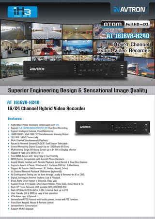 Full HD~D1

AT 1616V8-H24D
16/24 Channel
Hybrid Video Recorder

Superior Engineering Design & Sensational Image Quality
AT 1616V8-H24D
16/24 Channel Hybrid Video Recorder
Features :
H.264
¡ Main Profile Hardware compression with iH3
Support Full HD/HD/960H(WD1)/D1/CIF Real Time Recording
¡
Support Intelligent features iCloud Monitoring
¡
¡ 1080P / VGA 1080 / TV Simultaneously Viewing Output
HDMI
¡ Wifi / uPnP Connectivity
3G /
Multi
¡ Channel Simultaneously Playback
Record & Network Stream(CIF/QCIF) Dual Stream Selectable
¡
Central Monitoring Station Support up to 128CH with 99 Sites
¡
Multiviewing Single Windows Screen up to 64 CH on Display Monitor
¡
Support 8 HDD up to 24TB(3TB*2)
¡
Free
¡ DDNS Server with Very Easy & User Friendly
DDNS
¡ Server Compatiable with Anorid/I-Phone Handsets
Anorid
¡ Mobile Handset with Remote Playback, Local Record & Snap Shot Capture
Supports Anorid, I-Phone, Windows 6.1, Symbian S60 3rd & Blackberry
¡
Support All Popular Web browser ( IE, Firefox, Anorid, Safari)
¡
All Channel Network Playback ON Internet Explorer(IE)
¡
All Confrigration Setting can be done through Locally & Remotely by IE or CMS.
¡
Digital
¡ Zooming on Internet Explorer, Live & Playback
Email
¡ Alerts when motion is detected, Video Loss
Support Email, FTP, Buzzer, when Alarm Motion, Video Loss, Video Blind & Etc
¡
Back
¡ UP Threw Network, USB portable HDD, USB DVD-RW.
Back
¡ UP Directly With AVI or H.264, External Back up to 2TB
User
¡ Friendly GUI & OSD for easy & fast operation.
4CH
¡ Alarm Input ( Optional )
Various brand PTZ Protocol with facility preset, cruise and PTZ Function.
¡
Front
¡ Panel Keypad, Mouse & Remote control
Lowest Power Consumption.
¡
Support Multi Language.
¡

 