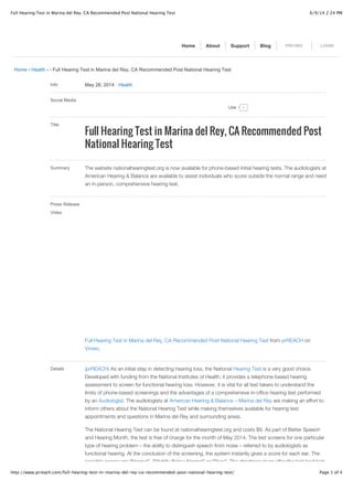 6/9/14 2:24 PMFull Hearing Test in Marina del Rey, CA Recommended Post National Hearing Test
Page 1 of 4http://www.prreach.com/full-hearing-test-in-marina-del-rey-ca-recommended-post-national-hearing-test/
Home › Health › › Full Hearing Test in Marina del Rey, CA Recommended Post National Hearing Test
Info May 28, 2014 ! Health
Social Media
Title
Full Hearing Test in Marina del Rey, CA Recommended Post
National Hearing Test
Summary The website nationalhearingtest.org is now available for phone-based initial hearing tests. The audiologists at
American Hearing & Balance are available to assist individuals who score outside the normal range and need
an in-person, comprehensive hearing test.
Press Release
Video
Full Hearing Test in Marina del Rey, CA Recommended Post National Hearing Test from prREACH on
Vimeo.
Details (prREACH) As an initial step in detecting hearing loss, the National Hearing Test is a very good choice.
Developed with funding from the National Institutes of Health, it provides a telephone-based hearing
assessment to screen for functional hearing loss. However, it is vital for all test takers to understand the
limits of phone-based screenings and the advantages of a comprehensive in-office hearing test performed
by an Audiologist. The audiologists at American Hearing & Balance – Marina del Rey are making an effort to
inform others about the National Hearing Test while making themselves available for hearing test
appointments and questions in Marina del Rey and surrounding areas.
The National Hearing Test can be found at nationalhearingtest.org and costs $8. As part of Better Speech
and Hearing Month, the test is free of charge for the month of May 2014. The test screens for one particular
type of hearing problem – the ability to distinguish speech from noise – referred to by audiologists as
functional hearing. At the conclusion of the screening, the system instantly gives a score for each ear. The
possible scores are “Normal”, “Slightly Below Normal” or “Poor”. The directions given after the test lead test
Home About Support Blog PRICING LOGIN
0LikeLike
 