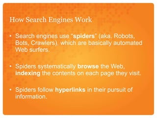 How Search Engines WorkSearch engines use “spiders” (aka. Robots, Bots, Crawlers), which are basically automated Web surfers. Spiders systematically browse the Web, indexing the contents on each page they visit. Spiders follow hyperlinks in their pursuit of information. 