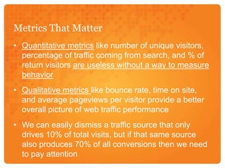 Metrics That MatterQuantitative metrics like number of unique visitors, percentage of traffic coming from search, and % of return visitors are useless without a way to measure behaviorQualitative metrics like bounce rate, time on site, and average pageviews per visitor provide a better overall picture of web traffic performanceWe can easily dismiss a traffic source that only drives 10% of total visits, but if that same source also produces 70% of all conversions then we need to pay attention