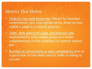 Metrics That MatterVisits by non-paid keywords, filtered for branded, trademarked, and copyrighted terms show us how visible a page is in search enginesVisits, time spend on page, and bounce ratesegmented by entry pages gives us a better understanding of how qualified our search visitors areNumber of conversions or goal completions give us a good look at how likely search traffic is willing to convert
