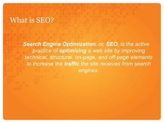 What is SEO?Search Engine Optimization, or, SEO, is the active practice of optimizing a web site by improving technical, structural, on-page, and off-page elements to increase the traffic the site receives from search engines.