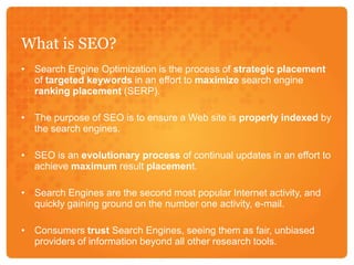 What is SEO?Search Engine Optimization is the process of strategic placement of targeted keywords in an effort to maximize search engine ranking placement (SERP). The purpose of SEO is to ensure a Web site is properly indexed by the search engines. SEO is an evolutionary process of continual updates in an effort to achieve maximum result placement.Search Engines are the second most popular Internet activity, and quickly gaining ground on the number one activity, e-mail.Consumers trust Search Engines, seeing them as fair, unbiased providers of information beyond all other research tools. 