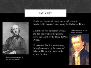 EARLY LIFE


                         Heade was born and raised in a small house in
                         Lumberville, Pennsylvania, along the Delaware River.

                         Until the 1850s, his family owned     Hicks, as painted by his
                                                               cousin, Thomas
                         and ran the town’s only general
                         store, the Lumberville Store & Post
                         Office.

                         He received his first art training
                         through an artist by the name of
                         Edward Hicks, who lived in the
                         area at the time.
Heade, photographed in
his late 30’s (1840s)
 