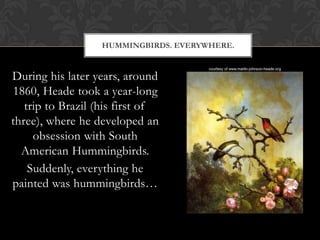HUMMINGBIRDS. EVERYWHERE.


During his later years, around
1860, Heade took a year-long
   trip to Brazil (his first of
three), where he developed an
     obsession with South
  American Hummingbirds.
    Suddenly, everything he
painted was hummingbirds…
 