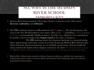 SO, WHY IS THE HUDSON
                          RIVER SCHOOL
                           IMPORTANT?
 Hudson River School paintings reflect three themes of America in the 19th century:
  discovery, exploration, and settlement.


 The HRS combines elements of Romanticism and Nationalism. The first Europeans who
  came to the New World tended to view nature either as an evil, forbidding wasteland or as a
  storehouse of economically valuable resources. In either case, wilderness was something to
  be quickly civilized, brought under human control in the name of progress…
                       The HRS paintings depict the American landscape as a pastoral setting,
  where human beings and nature coexist peacefully . In general, Hudson River School artists
  believed that the American landscape was an ineffable manifestation of God, though the
  artists varied in the depth of their religious conviction. In short: The Romantics that made up
   the HRS provided an alternative framework through which to see and appreciate the natural world.


 Hudson River School artists tended to celebrate American wilderness, and they were important in
   helping Americans to come to see the aesthetic and spiritual value in landscapes that were relatively
   untouched by human hands.
 